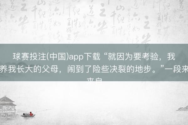 球赛投注(中国)app下载 “就因为要考验，我和养我长大的父母，闹到了险些决裂的地步。”一段来自