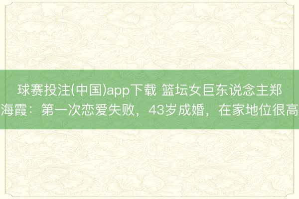 球赛投注(中国)app下载 篮坛女巨东说念主郑海霞:第一次恋爱失败,43岁成婚,在家地位很高