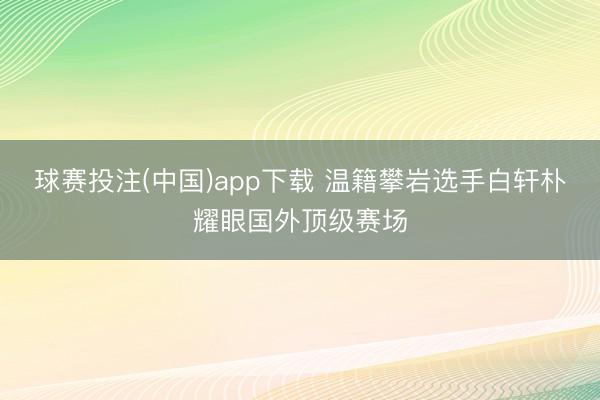 球赛投注(中国)app下载 温籍攀岩选手白轩朴耀眼国外顶级赛场