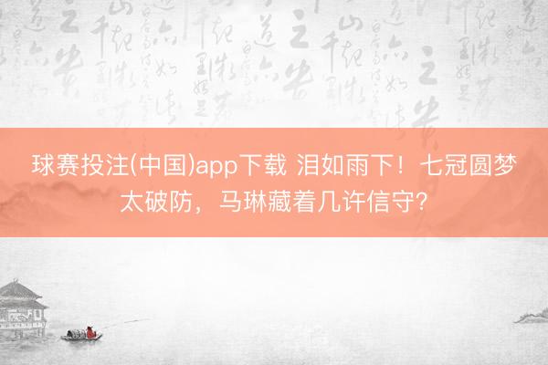 球赛投注(中国)app下载 泪如雨下！七冠圆梦太破防，马琳藏着几许信守？