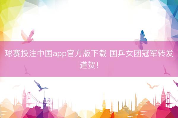 球赛投注中国app官方版下载 国乒女团冠军转发道贺！
