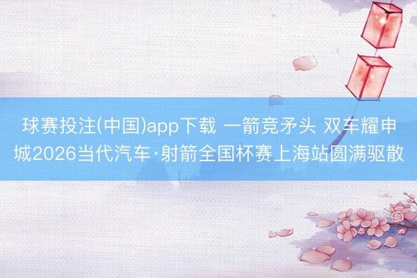 球赛投注(中国)app下载 一箭竞矛头 双车耀申城2026当代汽车·射箭全国杯赛上海站圆满驱散