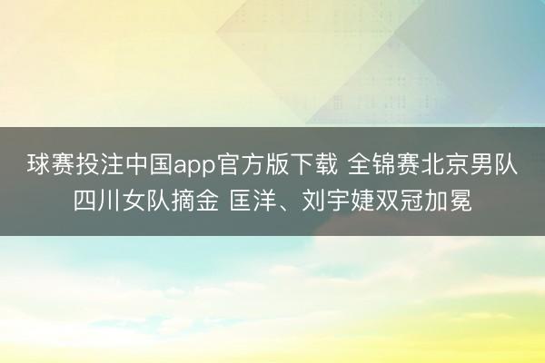 球赛投注中国app官方版下载 全锦赛北京男队四川女队摘金 匡洋、刘宇婕双冠加冕