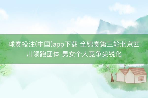 球赛投注(中国)app下载 全锦赛第三轮北京四川领跑团体 男女个人竞争尖锐化