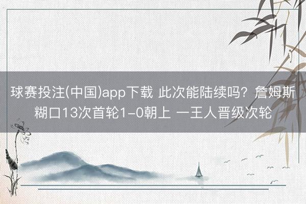 球赛投注(中国)app下载 此次能陆续吗？詹姆斯糊口13次首轮1-0朝上 一王人晋级次轮
