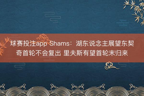 球赛投注app Shams：湖东说念主展望东契奇首轮不会复出 里夫斯有望首轮末归来