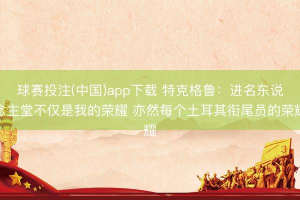 球赛投注(中国)app下载 特克格鲁:进名东说念主堂不仅是我的荣耀 亦然每个土耳其衔尾员的荣耀