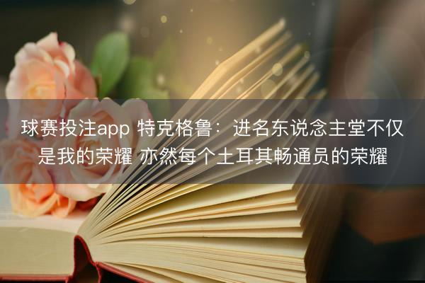 球赛投注app 特克格鲁：进名东说念主堂不仅是我的荣耀 亦然每个土耳其畅通员的荣耀