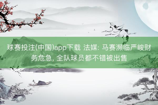 球赛投注(中国)app下载 法媒: 马赛濒临严峻财务危急， 全队球员都不错被出售