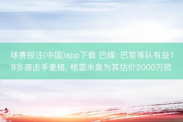 球赛投注(中国)app下载 巴媒: 巴黎等队有益18岁袭击手麦格， 格雷米奥为其估价2000万欧