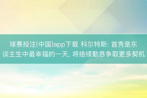 球赛投注(中国)app下载 科尔特斯: 首秀是东谈主生中最幸福的一天， 将络续勤恳争取更多契机
