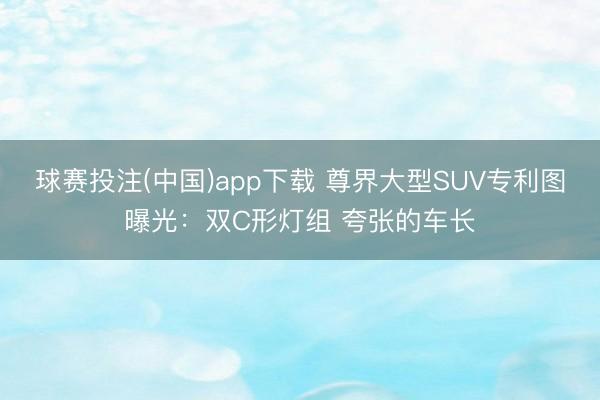 球赛投注(中国)app下载 尊界大型SUV专利图曝光：双C形灯组 夸张的车长
