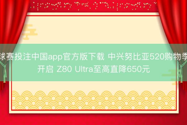 球赛投注中国app官方版下载 中兴努比亚520购物季开启 Z80 Ultra至高直降650元