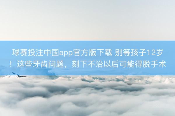 球赛投注中国app官方版下载 别等孩子12岁！这些牙齿问题，刻下不治以后可能得脱手术