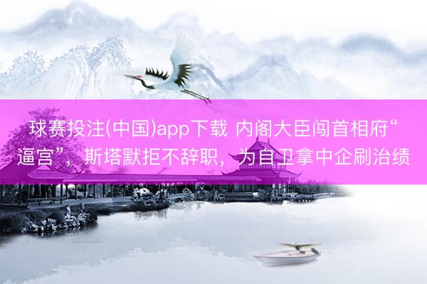 球赛投注(中国)app下载 内阁大臣闯首相府“逼宫”，斯塔默拒不辞职，为自卫拿中企刷治绩
