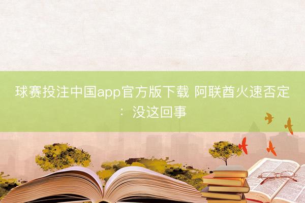 球赛投注中国app官方版下载 阿联酋火速否定：没这回事