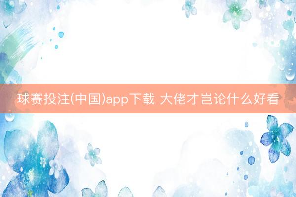 球赛投注(中国)app下载 大佬才岂论什么好看