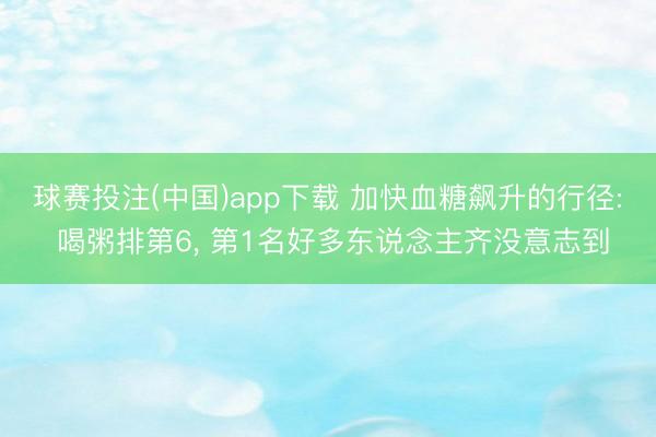 球赛投注(中国)app下载 加快血糖飙升的行径: 喝粥排第6， 第1名好多东说念主齐没意志到