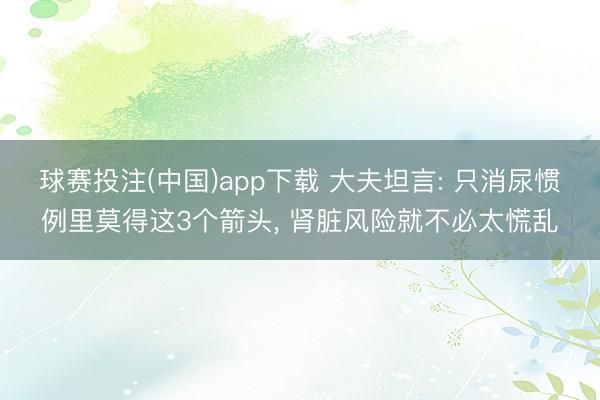 球赛投注(中国)app下载 大夫坦言: 只消尿惯例里莫得这3个箭头， 肾脏风险就不必太慌乱