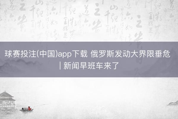 球赛投注(中国)app下载 俄罗斯发动大界限垂危 | 新闻早班车来了