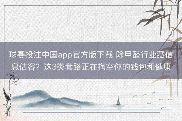 球赛投注中国app官方版下载 除甲醛行业藏信息估客？这3类套路正在掏空你的钱包和健康