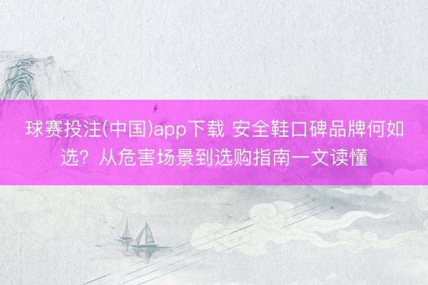 球赛投注(中国)app下载 安全鞋口碑品牌何如选？从危害场景到选购指南一文读懂