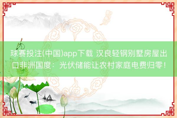 球赛投注(中国)app下载 汉良轻钢别墅房屋出口非洲国度：光伏储能让农村家庭电费归零！
