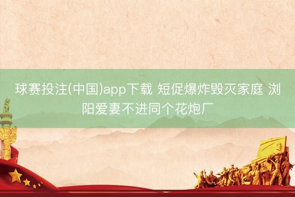 球赛投注(中国)app下载 短促爆炸毁灭家庭 浏阳爱妻不进同个花炮厂
