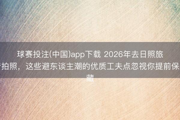 球赛投注(中国)app下载 2026年去日照旅行拍照，这些避东谈主潮的优质工夫点忽视你提前保藏