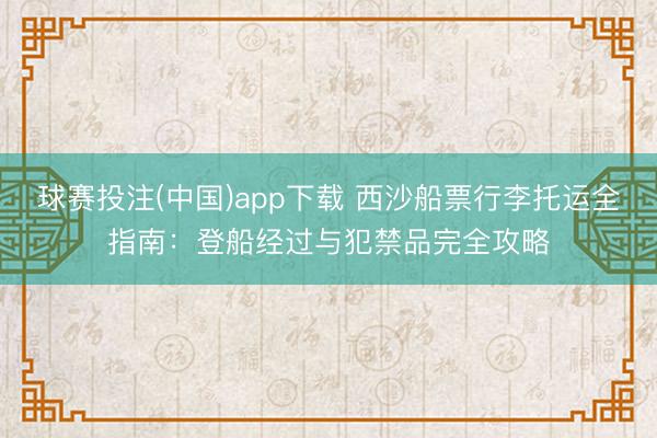 球赛投注(中国)app下载 西沙船票行李托运全指南:登船经过与犯禁品完全攻略
