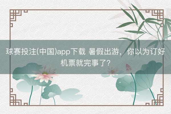 球赛投注(中国)app下载 暑假出游，你以为订好机票就完事了？