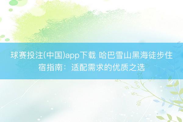 球赛投注(中国)app下载 哈巴雪山黑海徒步住宿指南：适配需求的优质之选