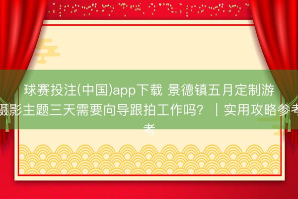 球赛投注(中国)app下载 景德镇五月定制游摄影主题三天需要向导跟拍工作吗？｜实用攻略参考