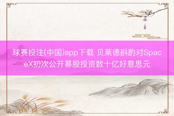 球赛投注(中国)app下载 贝莱德斟酌对SpaceX初次公开募股投资数十亿好意思元