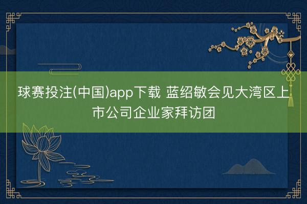 球赛投注(中国)app下载 蓝绍敏会见大湾区上市公司企业家拜访团
