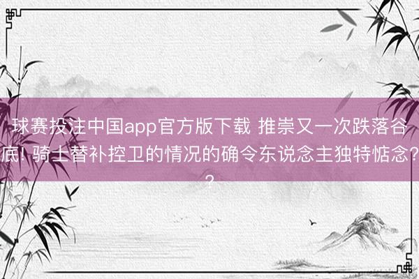 球赛投注中国app官方版下载 推崇又一次跌落谷底! 骑士替补控卫的情况的确令东说念主独特惦念?