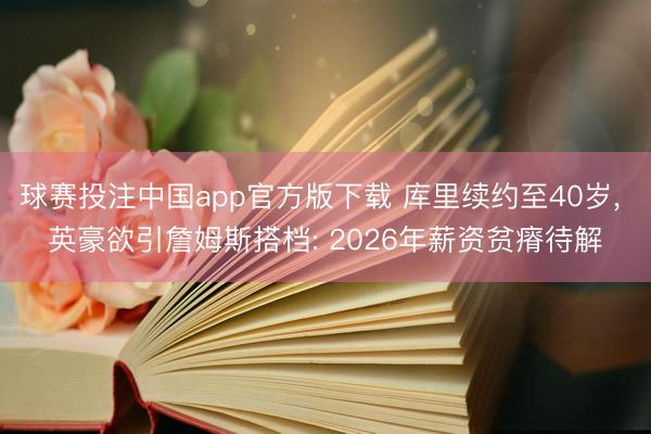 球赛投注中国app官方版下载 库里续约至40岁， 英豪欲引詹姆斯搭档: 2026年薪资贫瘠待解