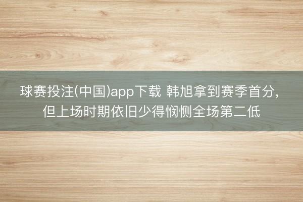 球赛投注(中国)app下载 韩旭拿到赛季首分， 但上场时期依旧少得悯恻全场第二低