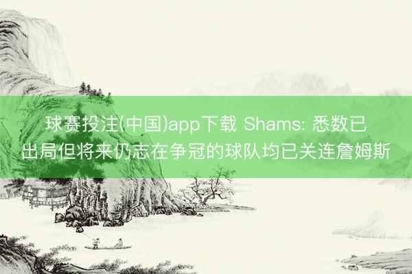 球赛投注(中国)app下载 Shams: 悉数已出局但将来仍志在争冠的球队均已关连詹姆斯