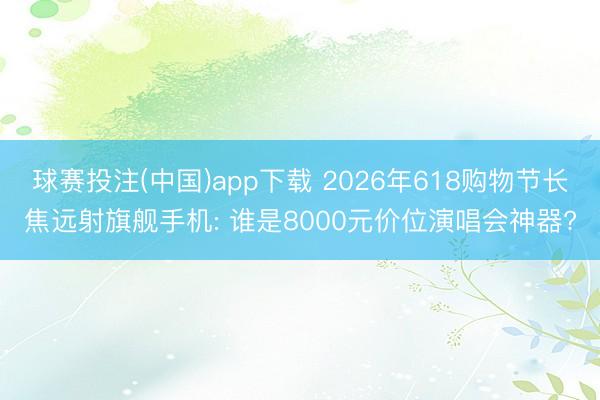 球赛投注(中国)app下载 2026年618购物节长焦远射旗舰手机: 谁是8000元价位演唱会神器?
