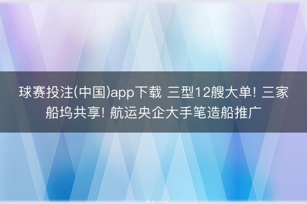 球赛投注(中国)app下载 三型12艘大单! 三家船坞共享! 航运央企大手笔造船推广