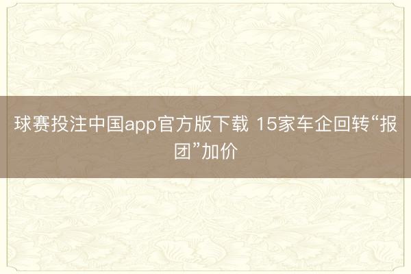 球赛投注中国app官方版下载 15家车企回转“报团”加价