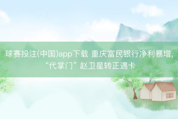 球赛投注(中国)app下载 重庆富民银行净利暴增， “代掌门” 赵卫星转正遇卡