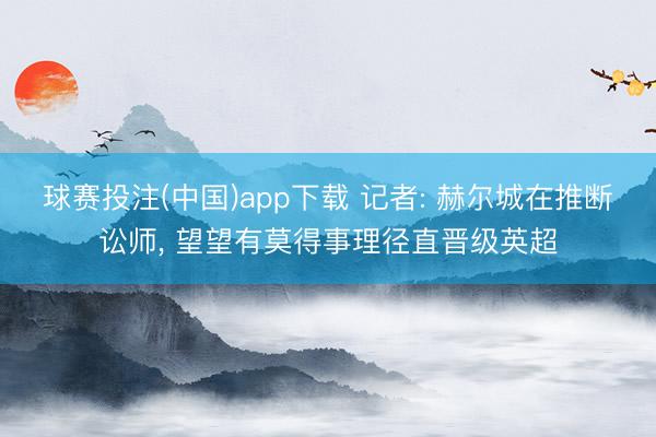 球赛投注(中国)app下载 记者: 赫尔城在推断讼师, 望望有莫得事理径直晋级英超
