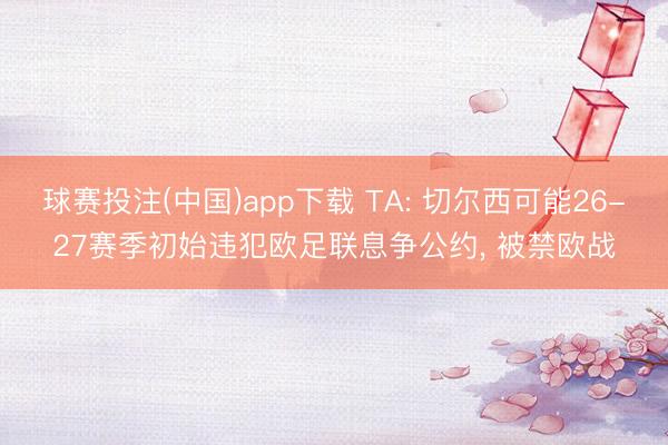 球赛投注(中国)app下载 TA: 切尔西可能26-27赛季初始违犯欧足联息争公约， 被禁欧战