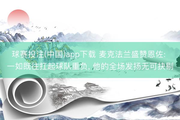 球赛投注(中国)app下载 麦克法兰盛赞恩佐: 一如既往扛起球队重负， 他的全场发扬无可抉剔