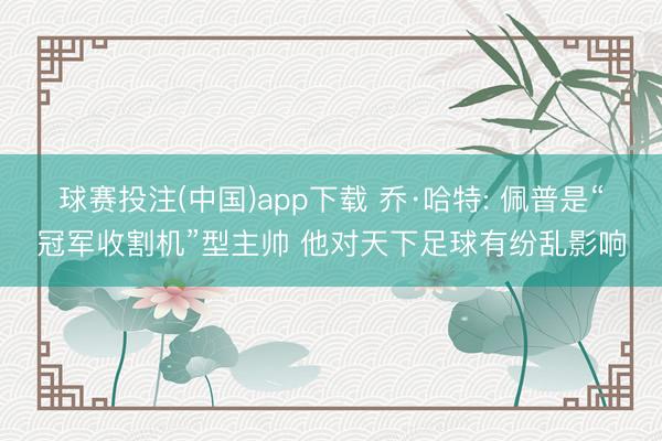 球赛投注(中国)app下载 乔·哈特: 佩普是“冠军收割机”型主帅 他对天下足球有纷乱影响