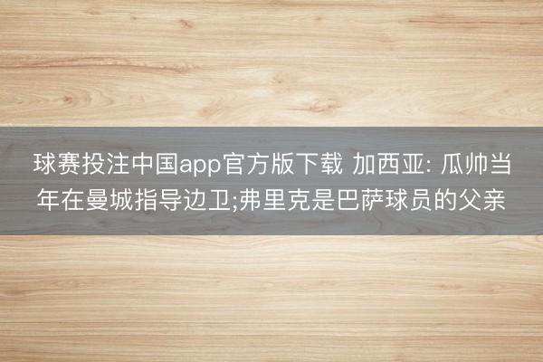 球赛投注中国app官方版下载 加西亚: 瓜帅当年在曼城指导边卫;弗里克是巴萨球员的父亲