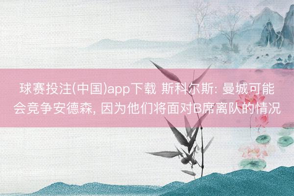 球赛投注(中国)app下载 斯科尔斯: 曼城可能会竞争安德森， 因为他们将面对B席离队的情况
