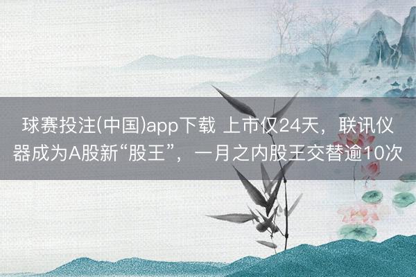 球赛投注(中国)app下载 上市仅24天，联讯仪器成为A股新“股王”，一月之内股王交替逾10次